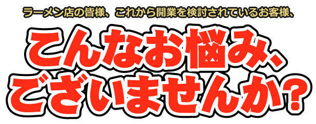 ラーメン店の皆様、これから開業を検討されているお客様、こんなお悩み、ございませんか？